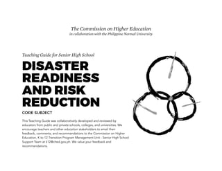 Teaching Guide for Senior High School
DISASTER
READINESS
AND RISK
REDUCTION
CORE SUBJECT
This Teaching Guide was collaboratively developed and reviewed by
educators from public and private schools, colleges, and universities. We
encourage teachers and other education stakeholders to email their
feedback, comments, and recommendations to the Commission on Higher
Education, K to 12 Transition Program Management Unit - Senior High School
Support Team at k12@ched.gov.ph. We value your feedback and
recommendations.
The Commission on Higher Education
in collaboration with the Philippine Normal University
 