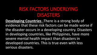 RISK FACTORS UNDERLYING
DISASTERS
Developing Countries -There is a strong body of
evidence that these risk factors can be made worse if
the disaster occurs in a developing country. Disasters
in developing countries, like Philippines, have more
severe mental health impact than disasters in
developed countries. This is true even with less
serious disasters.
 