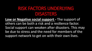 RISK FACTORS UNDERLYING
DISASTERS
Low or Negative social support - The support of
others can be both a risk and a resilience factor.
Social support can weaken after disasters. This may
be due to stress and the need for members of the
support network to get on with their own lives.
 