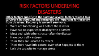 RISK FACTORS UNDERLYING
DISASTERS
Other factors specific to the survivor Several factors related to a
survivor’s background and resources are important for recovery
from disasters. Recovery is worse if survivors:
• Were not functioning well before the disaster
• Have had no experience dealing with disasters
• Must deal with other stressor after the disaster
• Have poor self – esteem
• Think they are uncared by others
• Think they have little control over what happens to them
• Lack the capacity to manage stress
 
