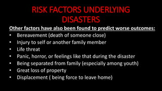 RISK FACTORS UNDERLYING
DISASTERS
Other factors have also been found to predict worse outcomes:
• Bereavement (death of someone close)
• Injury to self or another family member
• Life threat
• Panic, horror, or feelings like that during the disaster
• Being separated from family (especially among youth)
• Great loss of property
• Displacement ( being force to leave home)
 