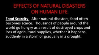 EFFECTS OF NATURAL DISASTERS
ON HUMAN LIFE
Food Scarcity - After natural disasters, food often
becomes scarce. Thousands of people around the
world go hungry as a result of destroyed crops and
loss of agricultural supplies, whether it happens
suddenly in a storm or gradually in a drought.
 