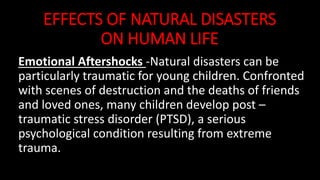 EFFECTS OF NATURAL DISASTERS
ON HUMAN LIFE
Emotional Aftershocks -Natural disasters can be
particularly traumatic for young children. Confronted
with scenes of destruction and the deaths of friends
and loved ones, many children develop post –
traumatic stress disorder (PTSD), a serious
psychological condition resulting from extreme
trauma.
 