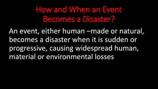 How and When an Event
Becomes a Disaster?
An event, either human –made or natural,
becomes a disaster when it is sudden or
progressive, causing widespread human,
material or environmental losses
 
