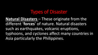 Types of Disaster
Natural Disasters – These originate from the
different ‘forces’ of nature. Natural disasters
such as earthquakes, volcanic eruptions,
typhoons, and cyclones affect many countries in
Asia particularly the Philippines.
 