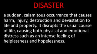 a sudden, calamitous occurrence that causes
harm, injury, destruction and devastation to
life and property. It disrupts the usual course
of life, causing both physical and emotional
distress such as an intense feeling of
helplessness and hopelessness.
DISASTER
 