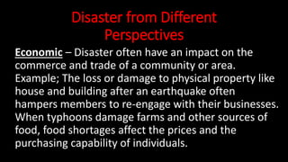 Disaster from Different
Perspectives
Economic – Disaster often have an impact on the
commerce and trade of a community or area.
Example; The loss or damage to physical property like
house and building after an earthquake often
hampers members to re-engage with their businesses.
When typhoons damage farms and other sources of
food, food shortages affect the prices and the
purchasing capability of individuals.
 