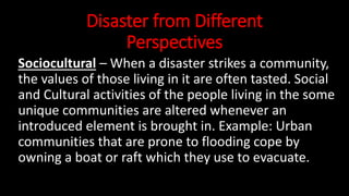 Disaster from Different
Perspectives
Sociocultural – When a disaster strikes a community,
the values of those living in it are often tasted. Social
and Cultural activities of the people living in the some
unique communities are altered whenever an
introduced element is brought in. Example: Urban
communities that are prone to flooding cope by
owning a boat or raft which they use to evacuate.
 