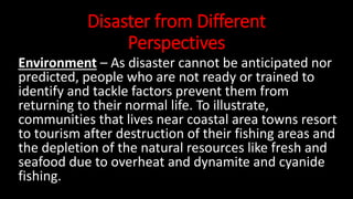 Disaster from Different
Perspectives
Environment – As disaster cannot be anticipated nor
predicted, people who are not ready or trained to
identify and tackle factors prevent them from
returning to their normal life. To illustrate,
communities that lives near coastal area towns resort
to tourism after destruction of their fishing areas and
the depletion of the natural resources like fresh and
seafood due to overheat and dynamite and cyanide
fishing.
 