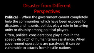 Disaster from Different
Perspectives
Political – When the government cannot completely
help the communities which have been exposed to
disasters and hazards, politics play a role in fostering
unity or disunity among political players.
Often, political considerations play a role in the
speedy dispatch of humanitarian assistance. When
government operations are paralyzed, it can be
vulnerable to attacks from hostile nations.
 