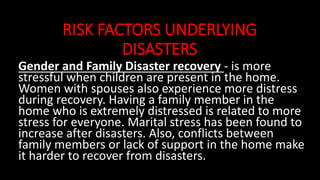 RISK FACTORS UNDERLYING
DISASTERS
Gender and Family Disaster recovery - is more
stressful when children are present in the home.
Women with spouses also experience more distress
during recovery. Having a family member in the
home who is extremely distressed is related to more
stress for everyone. Marital stress has been found to
increase after disasters. Also, conflicts between
family members or lack of support in the home make
it harder to recover from disasters.
 