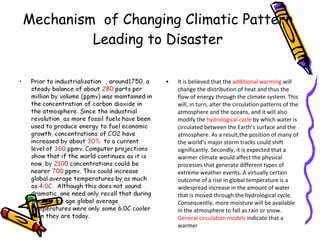 Mechanism  of Changing Climatic Pattern  Leading to Disaster  It is believed that the  additional warming  will change the distribution of heat and thus the flow of energy through the climate system. This will, in turn, alter the circulation patterns of the atmosphere and the oceans, and it will also modify the  hydrological cycle  by which water is circulated between the Earth’s surface and the atmosphere. As a result,the position of many of the world’s major storm tracks could shift significantly. Secondly, it is expected that a warmer climate would affect the physical processes that generate different types of extreme weather events. A virtually certain outcome of a rise in global temperature is a widespread increase in the amount of water that is moved through the hydrological cycle. Consequently, more moisture will be available in the atmosphere to fall as rain or snow.  General circulation models  indicate that a warmer 