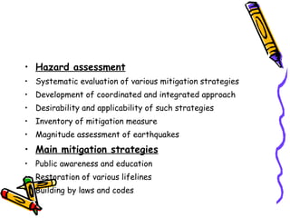Hazard assessment Systematic evaluation of various mitigation strategies Development of coordinated and integrated approach Desirability and applicability of such strategies Inventory of mitigation measure Magnitude assessment of earthquakes Main mitigation strategies Public awareness and education Restoration of various lifelines Building by laws and codes 