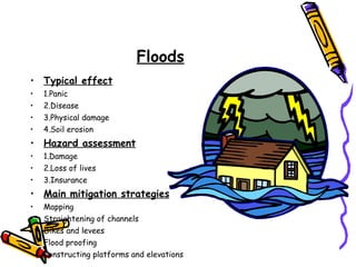 Floods Typical effect 1.Panic 2.Disease 3.Physical damage 4.Soil erosion Hazard assessment 1.Damage 2.Loss of lives 3.Insurance Main mitigation strategies Mapping Straightening of channels Dikes and levees Flood proofing Constructing platforms and elevations 