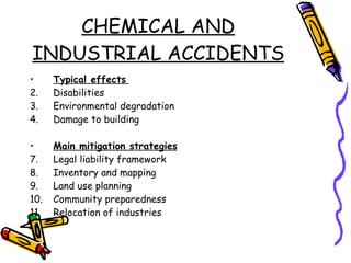 CHEMICAL AND INDUSTRIAL ACCIDENTS   Typical effects   Disabilities Environmental degradation Damage to building Main mitigation strategies Legal liability framework Inventory and mapping Land use planning Community preparedness Relocation of industries 