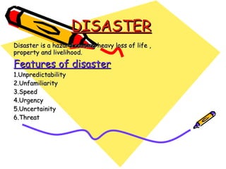 DISASTER Disaster is a hazard causing heavy loss of life , property and livelihood. Features of disaster 1.Unpredictability 2.Unfamiliarity 3.Speed 4.Urgency 5.Uncertainity 6.Threat 
