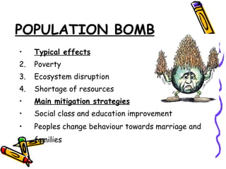 POPULATION BOMB Typical effects Poverty Ecosystem disruption Shortage of resources Main mitigation strategies Social class and education improvement Peoples change behaviour towards marriage and families   