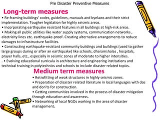 Pre Disaster Preventive Measures Long-term measures •  Re-framing buildings' codes, guidelines, manuals and byelaws and their strict implementation. Tougher legislation for highly seismic areas. •  Incorporating earthquake resistant features in all buildings at high-risk areas. •  Making all public utilities like water supply systems, communication networks , electricity lines etc. earthquake-proof. Creating alternative arrangements to reduce damages to infrastructure facilities. •  Constructing earthquake-resistant community buildings and buildings (used to gather large groups during or after an earthquake) like schools, dharamshalas , hospitals, prayer halls, etc., especially in seismic zones of moderate to higher intensities. . • Evolving educational curricula in architecture and engineering institutions and technical training in polytechnics and schools to include disaster related topics. Medium term measures •  Retrofitting of weak structures in highly seismic zones. •  Preparation of disaster related literature in local languages with dos and don'ts for construction. •  Getting communities involved in the process of disaster mitigation through education and awareness. •  Networking of local NGOs working in the area of disaster management . 