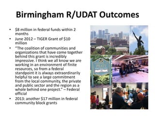 Birmingham R/UDAT Outcomes
• $8 million in federal funds within 2
months
• June 2012 – TIGER Grant of $10
million
• “The coalition of communities and
organizations that have come together
behind this grant is incredibly
impressive. I think we all know we are
working in an environment of finite
resources, so from a federal
standpoint it is always extraordinarily
helpful to see a large commitment
from the local community, the private
and public sector and the region as a
whole behind one project.” – Federal
official
• 2013: another $17 million in federal
community block grants

 
