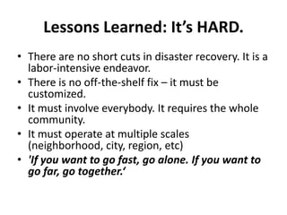 Lessons Learned: It’s HARD.
• There are no short cuts in disaster recovery. It is a
labor-intensive endeavor.
• There is no off-the-shelf fix – it must be
customized.
• It must involve everybody. It requires the whole
community.
• It must operate at multiple scales
(neighborhood, city, region, etc)
• 'If you want to go fast, go alone. If you want to
go far, go together.‘

 