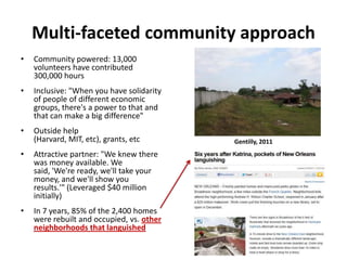 Multi-faceted community approach
•

Community powered: 13,000
volunteers have contributed
300,000 hours

•

Inclusive: "When you have solidarity
of people of different economic
groups, there's a power to that and
that can make a big difference"

•

Outside help
(Harvard, MIT, etc), grants, etc

•

Attractive partner: "We knew there
was money available. We
said, 'We're ready, we'll take your
money, and we'll show you
results.'" (Leveraged $40 million
initially)

•

In 7 years, 85% of the 2,400 homes
were rebuilt and occupied, vs. other
neighborhoods that languished

Gentilly, 2011

 