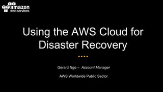 Using the AWS Cloud for 
Disaster Recovery 
Gerard Ngo – Account Manager 
AWS Worldwide Public Sector 
 