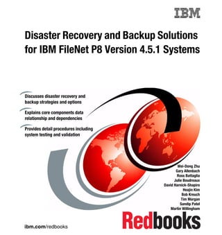 Front cover

Disaster Recovery and Backup Solutions
for IBM FileNet P8 Version 4.5.1 Systems



Discusses disaster recovery and
backup strategies and options

Explains core components data
relationship and dependencies

Provides detail procedures including
system testing and validation




                                                             Wei-Dong Zhu
                                                            Gary Allenbach
                                                            Ross Battaglia
                                                           Julie Boudreaux
                                                     David Harnick-Shapiro
                                                                 Heajin Kim
                                                                Bob Kreuch
                                                                Tim Morgan
                                                               Sandip Patel
                                                         Martin Willingham



ibm.com/redbooks
 