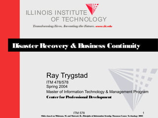 TransformingLives. InventingtheFuture. www.iit.edu
I ELLINOIS T UINS TI T
OF TECHNOLOGY
ITM 578 1
DisasterRecovery & Business Continuity
Ray Trygstad
ITM 478/578
Spring 2004
Master of Information Technology & Management Program
CenterforProfessional Development
Slides based on Whitman, M. and Mattord, H., Principles of InformationSecurity; Thomson Course Technology 2003
 