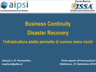 Business Continuity
                     Disaster Recovery
 l'infrastruttura adatta permette di correre meno rischi



Alessio L.R. Pennasilico            Porte aperte all’innovazione!
mayhem@alba.st                     Villafranca, 21 Settembre 2010
 