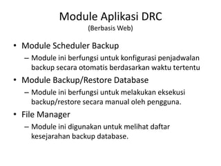 Module Aplikasi DRC
(Berbasis Web)
• Module Scheduler Backup
– Module ini berfungsi untuk konfigurasi penjadwalan
backup secara otomatis berdasarkan waktu tertentu
• Module Backup/Restore Database
– Module ini berfungsi untuk melakukan eksekusi
backup/restore secara manual oleh pengguna.
• File Manager
– Module ini digunakan untuk melihat daftar
kesejarahan backup database.
 