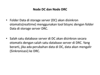 Node DC dan Node DRC
• Folder Data di storage server (DC) akan disinkron
otomatis(realtime) menggunakan tool btsync dengan folder
Data di storage server DRC.
• Salah satu database server di DC akan disinkron secara
otomatis dengan salah satu database server di DRC. Yang
berarti, jika ada perubahan data di DC, data akan mengalir
(Sinkronisasi) ke DRC.
 