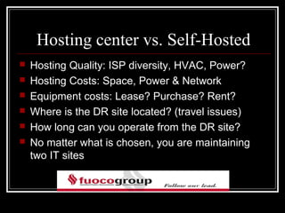 Hosting center vs. Self-Hosted
   Hosting Quality: ISP diversity, HVAC, Power?
   Hosting Costs: Space, Power & Network
   Equipment costs: Lease? Purchase? Rent?
   Where is the DR site located? (travel issues)
   How long can you operate from the DR site?
   No matter what is chosen, you are maintaining
    two IT sites
 