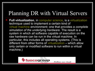 Planning DR with Virtual Servers
   Full virtualization, in computer science, is a virtualization
    technique used to implement a certain kind of
    virtual machine environment: one that provides a complete
    simulation of the underlying hardware. The result is a
    system in which all software capable of execution on the
    raw hardware can be run in the virtual machine. In
    particular, this includes all operating systems. (This is
    different from other forms of virtualization – which allow
    only certain or modified software to run within a virtual
    machine.)
 