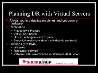 Planning DR with Virtual Servers
   Allows you to virtualize machines and cut down on
    hardware
   Replication
       Frequency & Process
       VM vs. SAN based
       Hosted, with agents and 3rd party
       Bandwidth restrictions (how much data do you have)
   Licenses (not trivial)
       Windows
       Replication software
       VMware ESX Server license vs. Windows 2008 Server
 