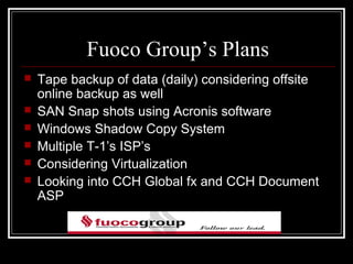 Fuoco Group’s Plans
   Tape backup of data (daily) considering offsite
    online backup as well
   SAN Snap shots using Acronis software
   Windows Shadow Copy System
   Multiple T-1’s ISP’s
   Considering Virtualization
   Looking into CCH Global fx and CCH Document
    ASP
 