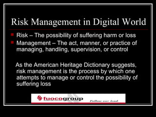 Risk Management in Digital World
   Risk – The possibility of suffering harm or loss
   Management – The act, manner, or practice of
    managing, handling, supervision, or control

    As the American Heritage Dictionary suggests,
    risk management is the process by which one
    attempts to manage or control the possibility of
    suffering loss
 