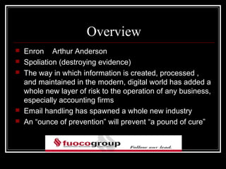 Overview
   Enron Arthur Anderson
   Spoliation (destroying evidence)
   The way in which information is created, processed ,
    and maintained in the modern, digital world has added a
    whole new layer of risk to the operation of any business,
    especially accounting firms
   Email handling has spawned a whole new industry
   An “ounce of prevention” will prevent “a pound of cure”
 