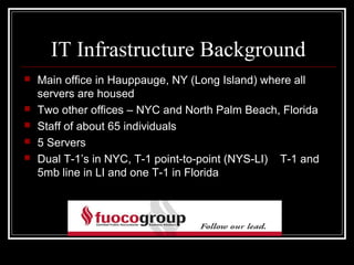 IT Infrastructure Background
   Main office in Hauppauge, NY (Long Island) where all
    servers are housed
   Two other offices – NYC and North Palm Beach, Florida
   Staff of about 65 individuals
   5 Servers
   Dual T-1’s in NYC, T-1 point-to-point (NYS-LI) T-1 and
    5mb line in LI and one T-1 in Florida
 