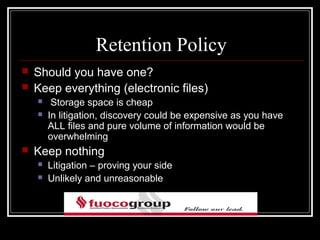 Retention Policy
   Should you have one?
   Keep everything (electronic files)
        Storage space is cheap
       In litigation, discovery could be expensive as you have
        ALL files and pure volume of information would be
        overwhelming
   Keep nothing
       Litigation – proving your side
       Unlikely and unreasonable
 