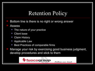 Retention Policy
   Bottom line is there is no right or wrong answer
   Assess
       The nature of your practice
       Client base
       Claim History
       Applicable Law
       Best Practices of comparable firms
   Manage your risk by exercising good business judgment,
    develop procedures and stick to them
 