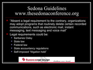 Sedona Guidelines
        www.thesedonaconference.org
   “Absent a legal requirement to the contrary, organizations
    may adopt programs that routinely delete certain recorded
    communications, such as electronic mail, instant
    messaging, text messaging and voice mail”
   Legal requirements could be:
       Sarbanes Oxley
       State law
       Federal law
       State accountancy regulations
       Self-imposed “litigation hold”
 