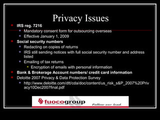 Privacy Issues
   IRS reg. 7216
      Mandatory consent form for outsourcing overseas

      Effective January 1, 2009

   Social security numbers
      Redacting on copies of returns

      IRS still sending notices with full social security number and address
       listed
      Emailing of tax returns
           Encryption of emails with personal information

   Bank & Brokerage Account numbers/ credit card information
   Deloitte 2007 Privacy & Data Protection Survey
      http://www.deloitte.com/dtt/cda/doc/content/us_risk_s&P_2007%20Priv
       acy10Dec2007final.pdf
 