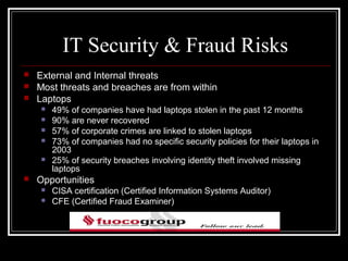 IT Security & Fraud Risks
   External and Internal threats
   Most threats and breaches are from within
   Laptops
       49% of companies have had laptops stolen in the past 12 months
       90% are never recovered
       57% of corporate crimes are linked to stolen laptops
       73% of companies had no specific security policies for their laptops in
        2003
       25% of security breaches involving identity theft involved missing
        laptops
   Opportunities
       CISA certification (Certified Information Systems Auditor)
       CFE (Certified Fraud Examiner)
 