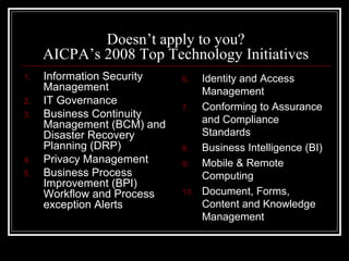 Doesn’t apply to you?
     AICPA’s 2008 Top Technology Initiatives
1.   Information Security   6.    Identity and Access
     Management                   Management
2.   IT Governance
                            7.    Conforming to Assurance
3.   Business Continuity
     Management (BCM) and         and Compliance
     Disaster Recovery            Standards
     Planning (DRP)         8.    Business Intelligence (BI)
4.   Privacy Management     9.    Mobile & Remote
5.   Business Process             Computing
     Improvement (BPI)
     Workflow and Process   10.   Document, Forms,
     exception Alerts             Content and Knowledge
                                  Management
 