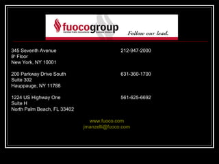 345 Seventh Avenue                          212-947-2000
8th Floor
New York, NY 10001

200 Parkway Drive South                     631-360-1700
Suite 302
Hauppauge, NY 11788

1224 US Highway One                         561-625-6692
Suite H
North Palm Beach, FL 33402

                               www.fuoco.com
                             jmanzelli@fuoco.com
 