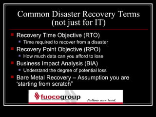 Common Disaster Recovery Terms
           (not just for IT)
   Recovery Time Objective (RTO)
       Time required to recover from a disaster
   Recovery Point Objective (RPO)
       How much data can you afford to lose
   Business Impact Analysis (BIA)
       Understand the degree of potential loss
   Bare Metal Recovery – Assumption you are
    ‘starting from scratch”
 
