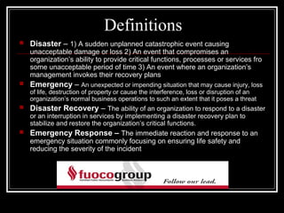 Definitions
   Disaster – 1) A sudden unplanned catastrophic event causing
    unacceptable damage or loss 2) An event that compromises an
    organization’s ability to provide critical functions, processes or services fro
    some unacceptable period of time 3) An event where an organization’s
    management invokes their recovery plans
   Emergency – An unexpected or impending situation that may cause injury, loss
    of life, destruction of property or cause the interference, loss or disruption of an
    organization’s normal business operations to such an extent that it poses a threat
   Disaster Recovery – The ability of an organization to respond to a disaster
    or an interruption in services by implementing a disaster recovery plan to
    stabilize and restore the organization’s critical functions.
   Emergency Response – The immediate reaction and response to an
    emergency situation commonly focusing on ensuring life safety and
    reducing the severity of the incident
 