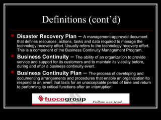 Definitions (cont’d)
   Disaster Recovery Plan –              A management-approved document
    that defines resources, actions, tasks and data required to manage the
    technology recovery effort. Usually refers to the technology recovery effort.
    This is a component of the Business Continuity Management Program.
   Business Continuity –             The ability of an organization to provide
    service and support for its customers and to maintain its viability before,
    during and after a business continuity event
   Business Continuity Plan –                  The process of developing and
    documenting arrangements and procedures that enable an organization lto
    respond to an event that lasts for an unacceptable period of time and return
    to performing its critical functions after an interruption
 