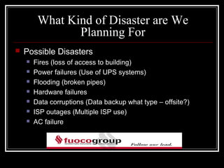 What Kind of Disaster are We
                Planning For
   Possible Disasters
       Fires (loss of access to building)
       Power failures (Use of UPS systems)
       Flooding (broken pipes)
       Hardware failures
       Data corruptions (Data backup what type – offsite?)
       ISP outages (Multiple ISP use)
       AC failure
 
