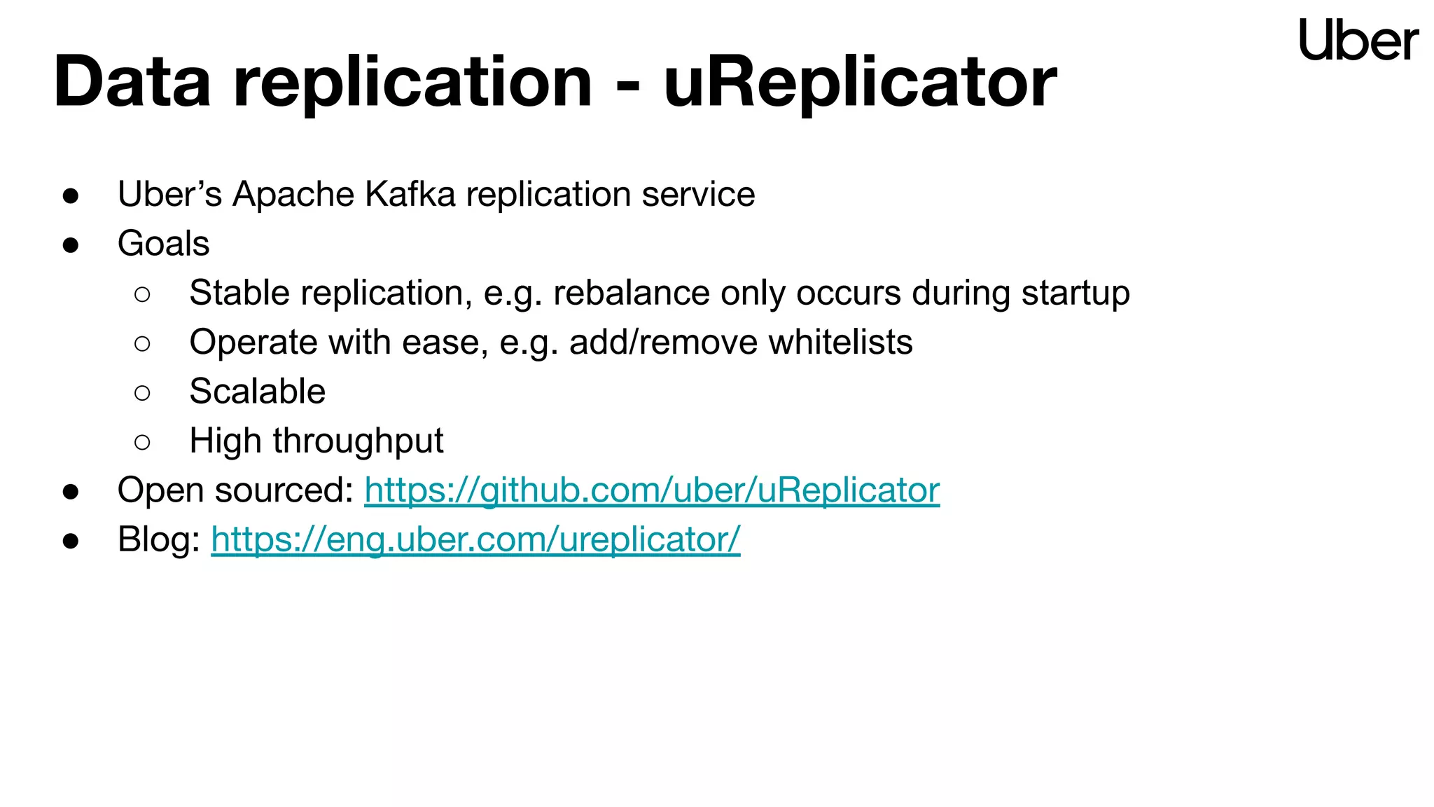 Data replication - uReplicator
● Uber’s Apache Kafka replication service
● Goals
○ Stable replication, e.g. rebalance only occurs during startup
○ Operate with ease, e.g. add/remove whitelists
○ Scalable
○ High throughput
● Open sourced: https://github.com/uber/uReplicator
● Blog: https://eng.uber.com/ureplicator/
 
